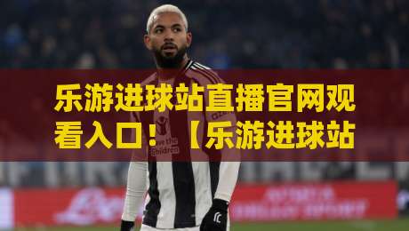 乐游进球站直播官网观看入口!【乐游进球站】2026年最新观看入口与体验全攻略 乐游进球站直播官网观看入口!【乐游进球站】2026年最新观看入口与体验全攻略