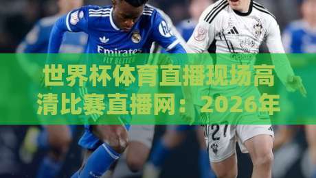 世界杯体育直播现场高清比赛直播网：2026年观赛必备指南（世界杯体育直播现场高清比赛直播网）