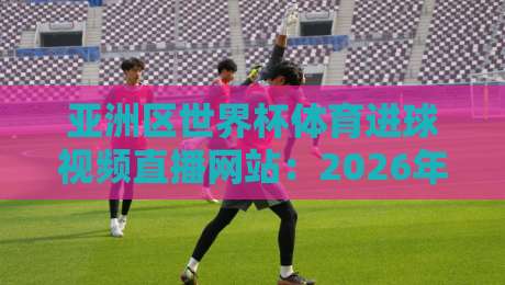 亚洲区世界杯体育进球视频直播网站：2026年看球首选平台推荐