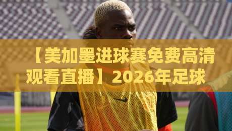 【美加墨进球赛免费高清观看直播】2026年足球迷必看：零成本畅享北美足球盛宴
