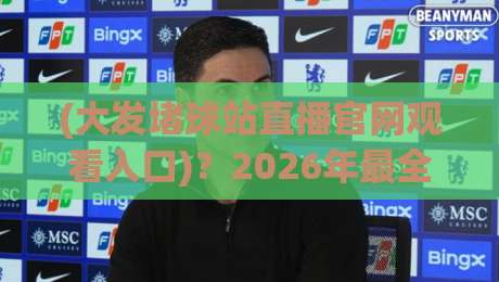 (大发堵球站直播官网观看入口)？2026年最全入口与避坑指南【大发堵球站直播官网】