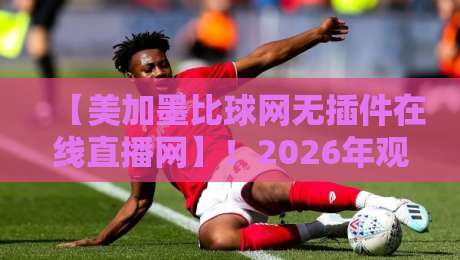 【美加墨比球网无插件在线直播网】！2026年观赛指南与真实体验分享
