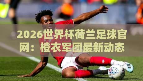 2026世界杯荷兰足球官网:橙衣军团最新动态与观赛指南