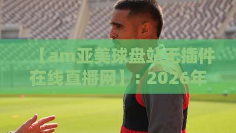 【am亚美球盘站无插件在线直播网】: 2026年球迷实测,这五大优势让我彻底放弃传统平台