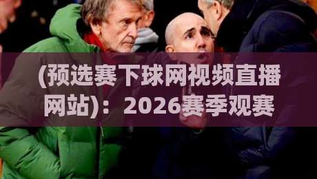 (预选赛下球网视频直播网站):2026赛季观赛指南与实战评测