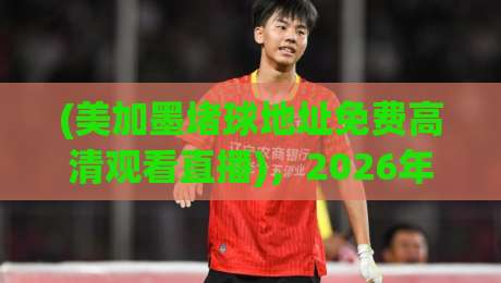 (美加墨堵球地址免费高清观看直播)，2026年球迷必收藏的观赛通道全解析