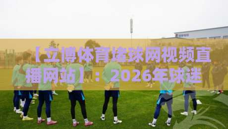 【立博体育堵球网视频直播网站】：2026年球迷最该盯住的平台是它？