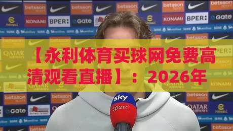 【永利体育买球网免费高清观看直播】：2026年体育迷必备的观赛宝典！