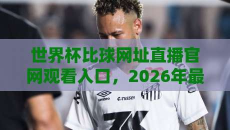 世界杯比球网址直播官网观看入口，2026年最全观赛渠道指南