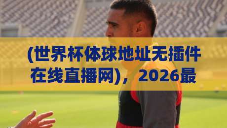 (世界杯体球地址无插件在线直播网),2026最新观赛体验全解析!