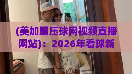 (美加墨压球网视频直播网站)：2026年看球新姿势，这三招让你告别卡顿