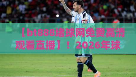 【bt888堵球网免费高清观看直播】！2026年球赛观赛新选择，真能免费看高清吗？