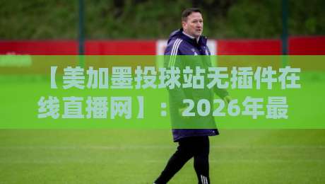【美加墨投球站无插件在线直播网】：2026年最值得信赖的棒球赛事直播平台？