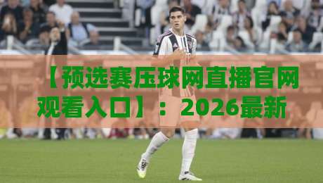 【预选赛压球网直播官网观看入口】：2026最新官方入口、高清直播与独家观赛技巧全攻略