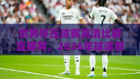 世界杯压球赛高清比赛直播网,2026年球迷看球首选平台
