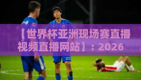 【世界杯亚洲现场赛直播视频直播网站】: 2026亚洲区预选赛高清观赛全攻略