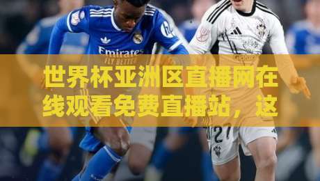 世界杯亚洲区直播网在线观看免费直播站，这届预选赛你还只盯电视吗？