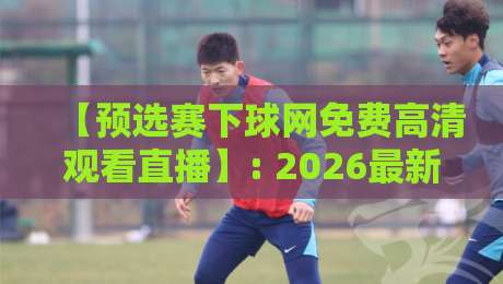 【预选赛下球网免费高清观看直播】: 2026最新观赛攻略与避坑技巧