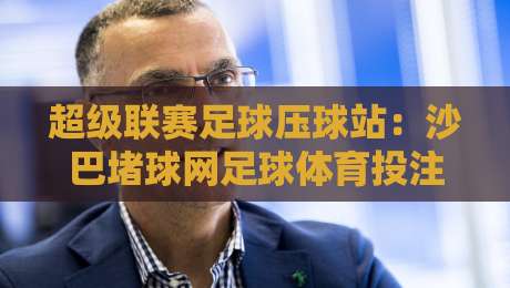超级联赛足球压球站：沙巴堵球网足球体育投注全攻略