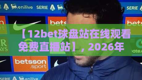 【12bet球盘站在线观看免费直播站】, 2026年球迷必备的观赛神器!