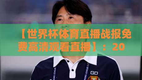 【世界杯体育直播战报免费高清观看直播】:2026年球迷必备的观赛与战报获取全攻略
