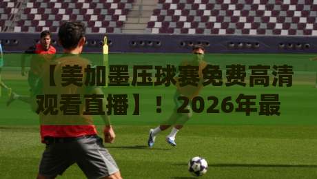 【美加墨压球赛免费高清观看直播】!2026年最全观赛指南与免费直播渠道大揭秘
