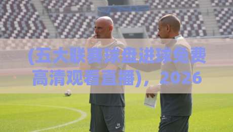 (五大联赛球盘进球免费高清观看直播),2026年最新观赛指南来了!