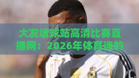 大发堵球站高清比赛直播网:2026年体育迷的终极观赛神器