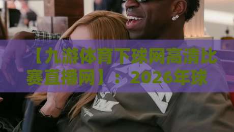 【九游体育下球网高清比赛直播网】：2026年球迷必备的观赛神器，你真的会用吗？