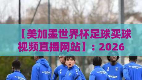 【美加墨世界杯足球买球视频直播网站】: 2026年观赛与投注终极指南