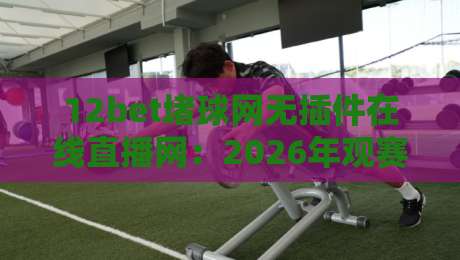12bet堵球网无插件在线直播网:2026年观赛新选择,流畅体验不打折