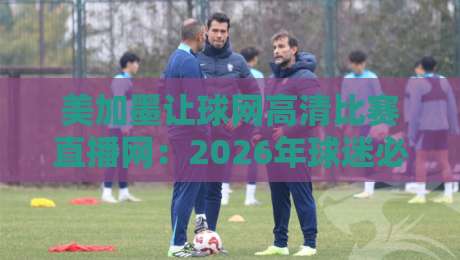 美加墨让球网高清比赛直播网：2026年球迷必备的观赛利器？