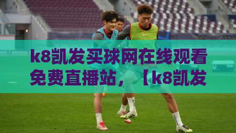 k8凯发买球网在线观看免费直播站，【k8凯发买球网在线观看免费直播站】2026年最新实测体验分享