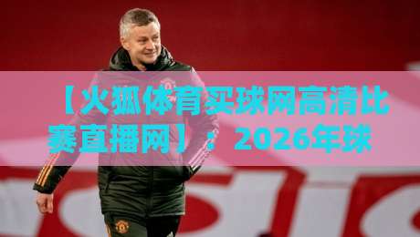 【火狐体育买球网高清比赛直播网】：2026年球迷必看的五大升级与实测体验