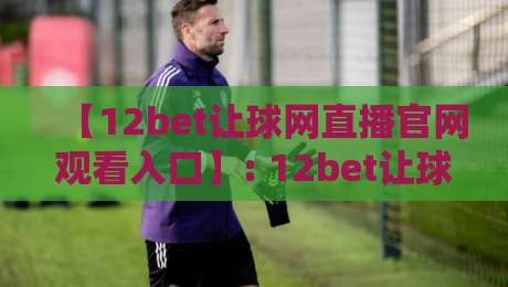 【12bet让球网直播官网观看入口】: 12bet让球网直播官网观看入口2026最新官方网址、直播技巧、安全须知及真实用户评价