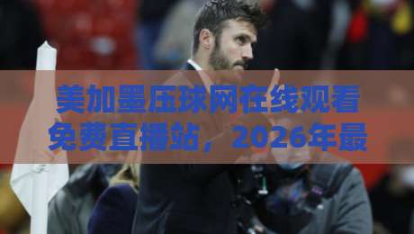 美加墨压球网在线观看免费直播站，2026年最新观赛指南来了！