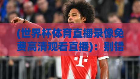 (世界杯体育直播录像免费高清观看直播):别错过!2026年最全免费高清观看渠道与录像回放攻略 世界杯体育直播录像免费高清观看直播
