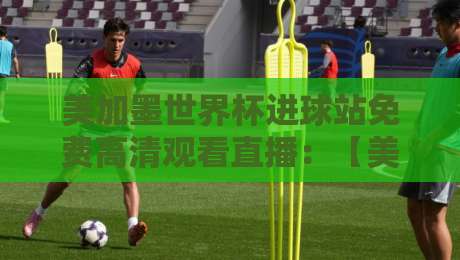 美加墨世界杯进球站免费高清观看直播：【美加墨世界杯】2026年观赛指南与隐藏技巧