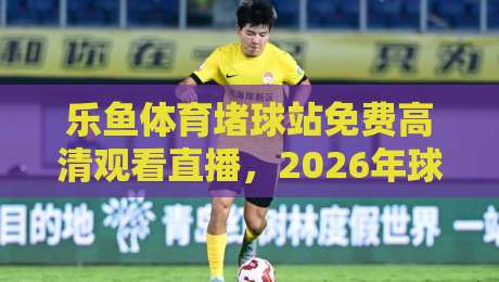 乐鱼体育堵球站免费高清观看直播，2026年球迷必知的观赛新选择