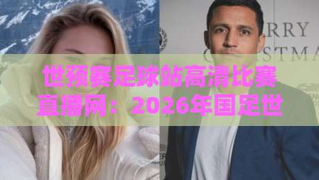 世预赛足球站高清比赛直播网：2026年国足世预赛直播看这里，关键战不容错过