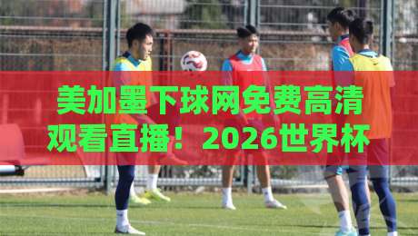 美加墨下球网免费高清观看直播！2026世界杯观赛全攻略