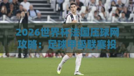 2026世界杯法国压球网攻略：足球甲级联赛投球赛实战指南