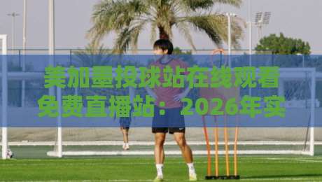 美加墨投球站在线观看免费直播站:2026年实测指南与避坑技巧