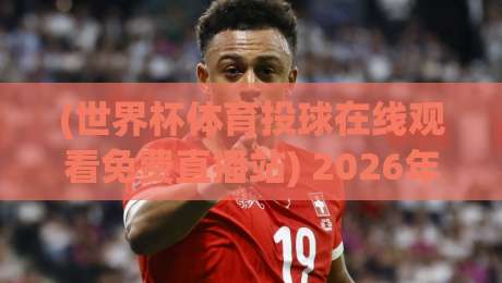 (世界杯体育投球在线观看免费直播站) 2026年观赛全攻略，免费高清不卡顿！