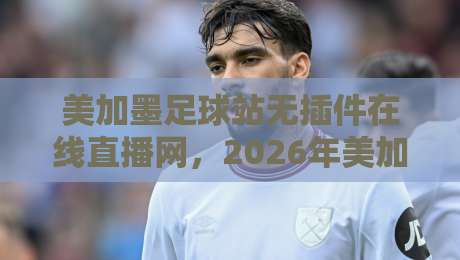 美加墨足球站无插件在线直播网，2026年美加墨世界杯预选赛免费高清无广告，球迷必收藏的十大理由与实测体验！