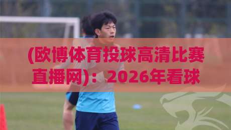 (欧博体育投球高清比赛直播网)：2026年看球新姿势，高清不卡顿的秘密全在这