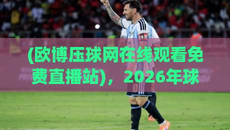 (欧博压球网在线观看免费直播站)，2026年球迷必看的三大理由与避坑指南