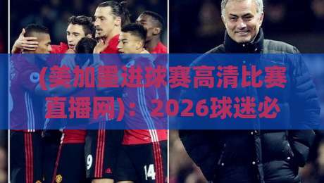 (美加墨进球赛高清比赛直播网)：2026球迷必备的全景观赛攻略与隐藏技巧