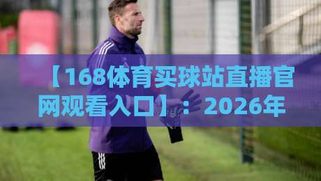 【168体育买球站直播官网观看入口】：2026年最新观赛指南与实用体验分享