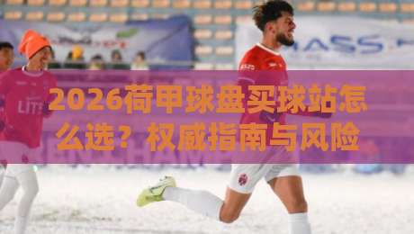 2026荷甲球盘买球站怎么选？权威指南与风险提示